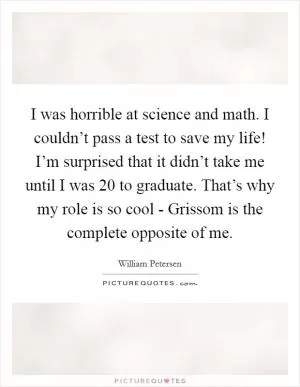 I was horrible at science and math. I couldn’t pass a test to save my life! I’m surprised that it didn’t take me until I was 20 to graduate. That’s why my role is so cool - Grissom is the complete opposite of me Picture Quote #1