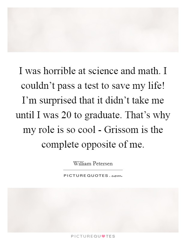 I was horrible at science and math. I couldn't pass a test to save my life! I'm surprised that it didn't take me until I was 20 to graduate. That's why my role is so cool - Grissom is the complete opposite of me Picture Quote #1