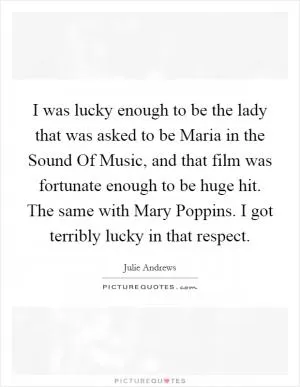I was lucky enough to be the lady that was asked to be Maria in the Sound Of Music, and that film was fortunate enough to be huge hit. The same with Mary Poppins. I got terribly lucky in that respect Picture Quote #1