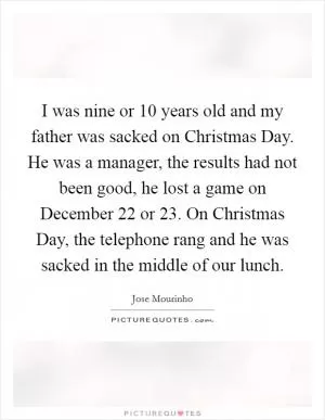I was nine or 10 years old and my father was sacked on Christmas Day. He was a manager, the results had not been good, he lost a game on December 22 or 23. On Christmas Day, the telephone rang and he was sacked in the middle of our lunch Picture Quote #1