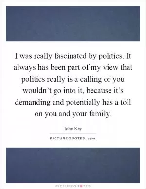 I was really fascinated by politics. It always has been part of my view that politics really is a calling or you wouldn’t go into it, because it’s demanding and potentially has a toll on you and your family Picture Quote #1