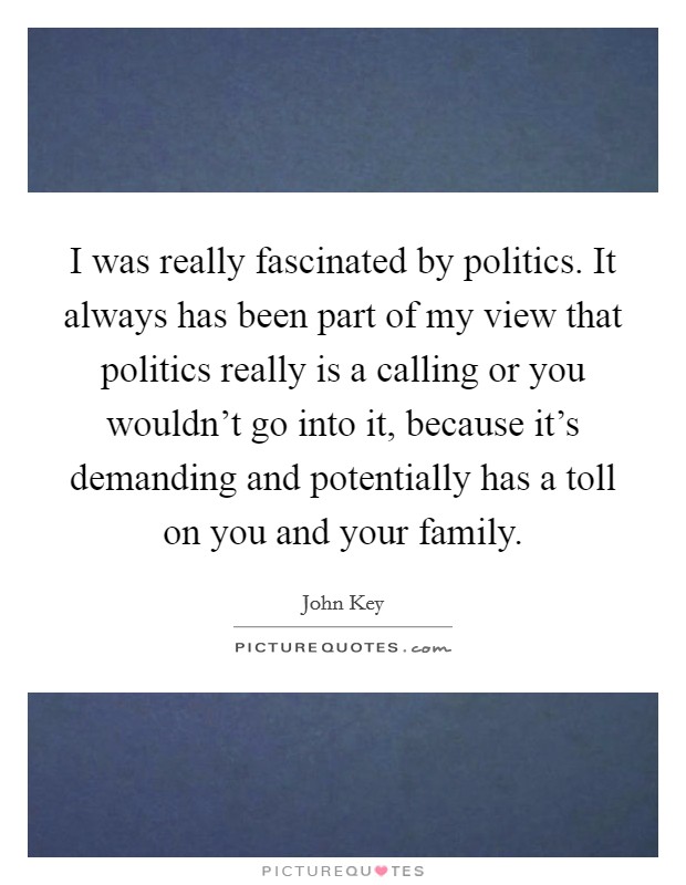 I was really fascinated by politics. It always has been part of my view that politics really is a calling or you wouldn't go into it, because it's demanding and potentially has a toll on you and your family Picture Quote #1