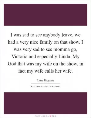 I was sad to see anybody leave, we had a very nice family on that show. I was very sad to see momma go, Victoria and especially Linda. My God that was my wife on the show, in fact my wife calls her wife Picture Quote #1