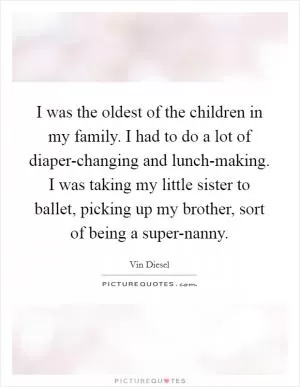 I was the oldest of the children in my family. I had to do a lot of diaper-changing and lunch-making. I was taking my little sister to ballet, picking up my brother, sort of being a super-nanny Picture Quote #1