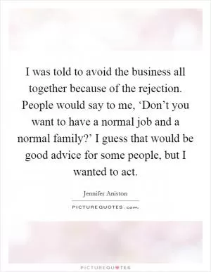 I was told to avoid the business all together because of the rejection. People would say to me, ‘Don’t you want to have a normal job and a normal family?’ I guess that would be good advice for some people, but I wanted to act Picture Quote #1
