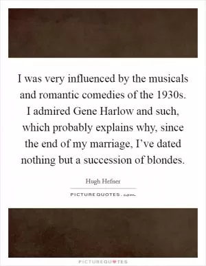 I was very influenced by the musicals and romantic comedies of the 1930s. I admired Gene Harlow and such, which probably explains why, since the end of my marriage, I’ve dated nothing but a succession of blondes Picture Quote #1