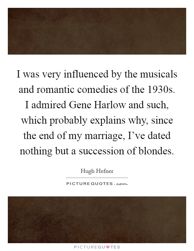 I was very influenced by the musicals and romantic comedies of the 1930s. I admired Gene Harlow and such, which probably explains why, since the end of my marriage, I've dated nothing but a succession of blondes Picture Quote #1