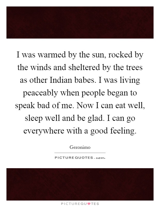 I was warmed by the sun, rocked by the winds and sheltered by the trees as other Indian babes. I was living peaceably when people began to speak bad of me. Now I can eat well, sleep well and be glad. I can go everywhere with a good feeling Picture Quote #1