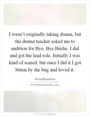 I wasn’t originally taking drama, but the drama teacher asked me to audition for Bye, Bye Birdie. I did and got the lead role. Initially I was kind of scared, but once I did it I got bitten by the bug and loved it Picture Quote #1