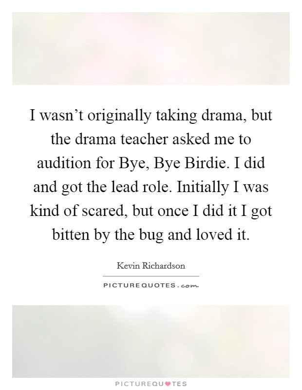 I wasn't originally taking drama, but the drama teacher asked me to audition for Bye, Bye Birdie. I did and got the lead role. Initially I was kind of scared, but once I did it I got bitten by the bug and loved it Picture Quote #1