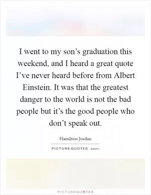 I went to my son’s graduation this weekend, and I heard a great quote I’ve never heard before from Albert Einstein. It was that the greatest danger to the world is not the bad people but it’s the good people who don’t speak out Picture Quote #1
