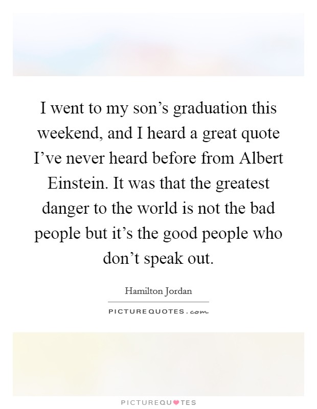 I went to my son's graduation this weekend, and I heard a great quote I've never heard before from Albert Einstein. It was that the greatest danger to the world is not the bad people but it's the good people who don't speak out Picture Quote #1