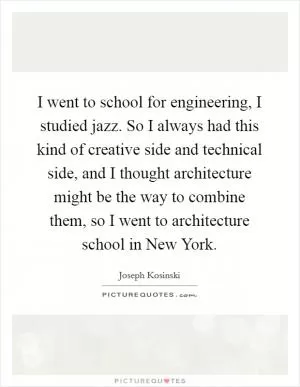 I went to school for engineering, I studied jazz. So I always had this kind of creative side and technical side, and I thought architecture might be the way to combine them, so I went to architecture school in New York Picture Quote #1