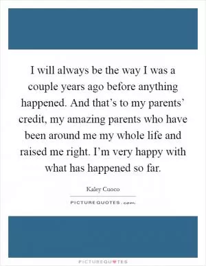 I will always be the way I was a couple years ago before anything happened. And that’s to my parents’ credit, my amazing parents who have been around me my whole life and raised me right. I’m very happy with what has happened so far Picture Quote #1