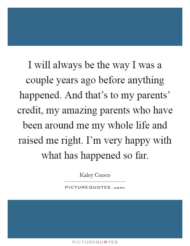 I will always be the way I was a couple years ago before anything happened. And that's to my parents' credit, my amazing parents who have been around me my whole life and raised me right. I'm very happy with what has happened so far Picture Quote #1