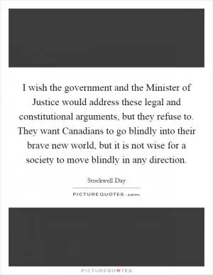 I wish the government and the Minister of Justice would address these legal and constitutional arguments, but they refuse to. They want Canadians to go blindly into their brave new world, but it is not wise for a society to move blindly in any direction Picture Quote #1