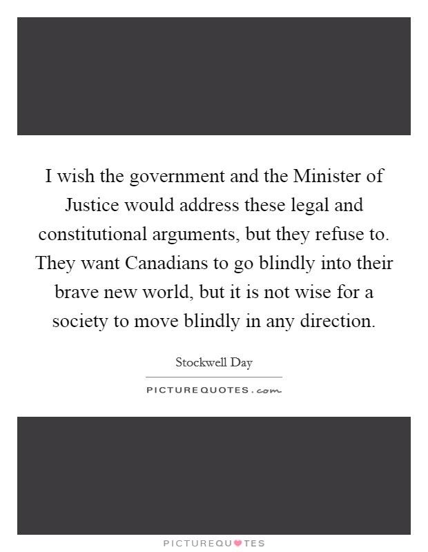I wish the government and the Minister of Justice would address these legal and constitutional arguments, but they refuse to. They want Canadians to go blindly into their brave new world, but it is not wise for a society to move blindly in any direction Picture Quote #1