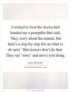I wished to God the doctor had handed me a pamphlet that said, ‘Hey, sorry about the autism, but here’s a step-by-step list on what to do next.’ But doctors don’t do that. They say ‘sorry’ and move you along Picture Quote #1