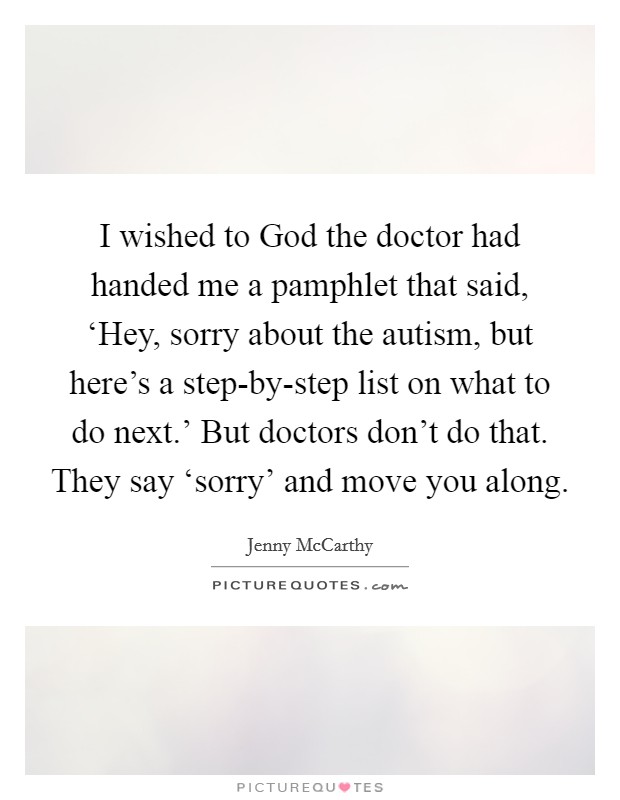 I wished to God the doctor had handed me a pamphlet that said, ‘Hey, sorry about the autism, but here's a step-by-step list on what to do next.' But doctors don't do that. They say ‘sorry' and move you along Picture Quote #1