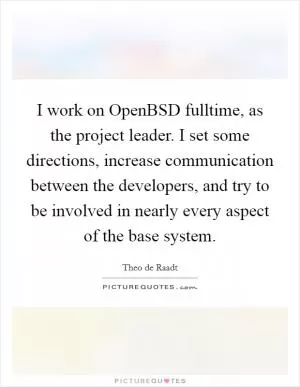 I work on OpenBSD fulltime, as the project leader. I set some directions, increase communication between the developers, and try to be involved in nearly every aspect of the base system Picture Quote #1