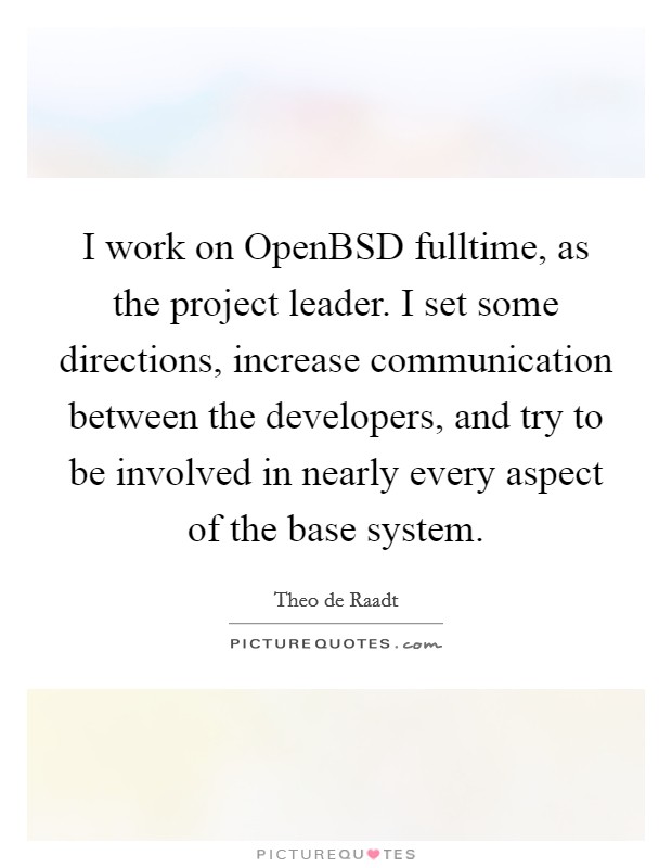 I work on OpenBSD fulltime, as the project leader. I set some directions, increase communication between the developers, and try to be involved in nearly every aspect of the base system Picture Quote #1