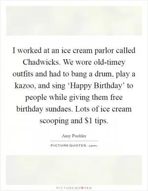 I worked at an ice cream parlor called Chadwicks. We wore old-timey outfits and had to bang a drum, play a kazoo, and sing ‘Happy Birthday’ to people while giving them free birthday sundaes. Lots of ice cream scooping and $1 tips Picture Quote #1