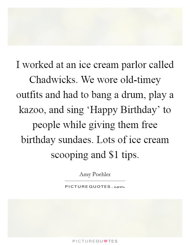 I worked at an ice cream parlor called Chadwicks. We wore old-timey outfits and had to bang a drum, play a kazoo, and sing ‘Happy Birthday' to people while giving them free birthday sundaes. Lots of ice cream scooping and $1 tips Picture Quote #1