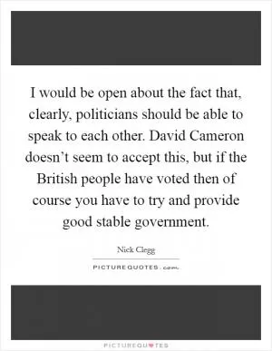 I would be open about the fact that, clearly, politicians should be able to speak to each other. David Cameron doesn’t seem to accept this, but if the British people have voted then of course you have to try and provide good stable government Picture Quote #1