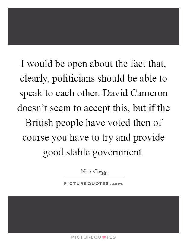 I would be open about the fact that, clearly, politicians should be able to speak to each other. David Cameron doesn't seem to accept this, but if the British people have voted then of course you have to try and provide good stable government Picture Quote #1