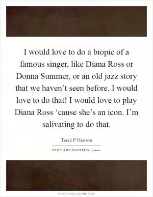 I would love to do a biopic of a famous singer, like Diana Ross or Donna Summer, or an old jazz story that we haven’t seen before. I would love to do that! I would love to play Diana Ross ‘cause she’s an icon. I’m salivating to do that Picture Quote #1