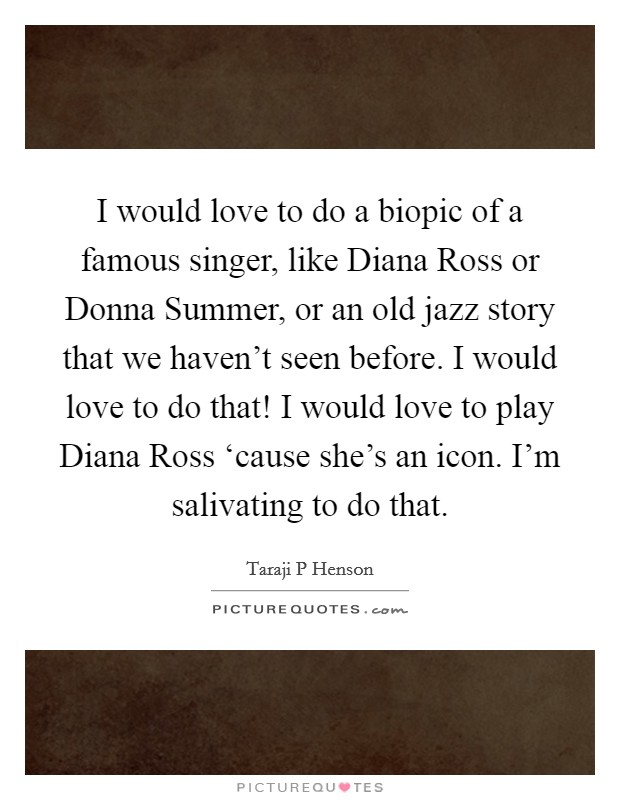 I would love to do a biopic of a famous singer, like Diana Ross or Donna Summer, or an old jazz story that we haven't seen before. I would love to do that! I would love to play Diana Ross ‘cause she's an icon. I'm salivating to do that Picture Quote #1