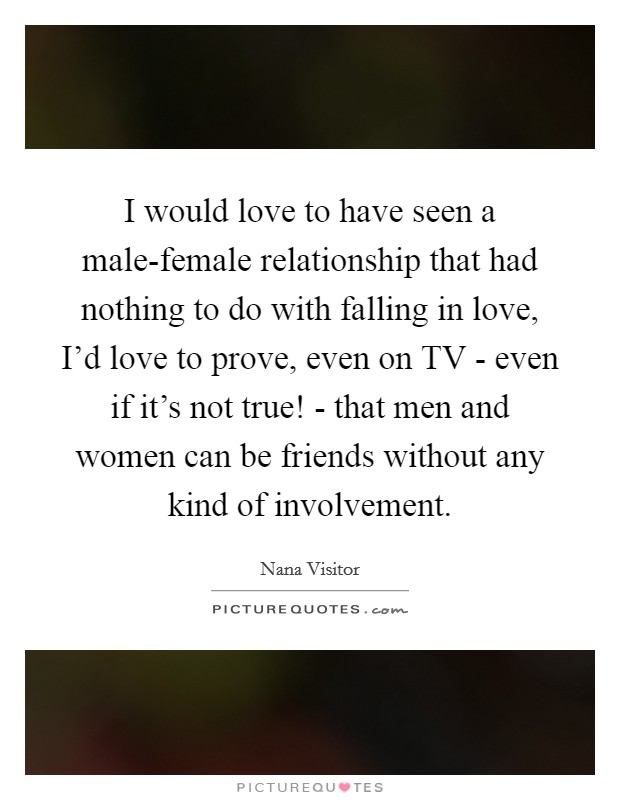 I would love to have seen a male-female relationship that had nothing to do with falling in love, I'd love to prove, even on TV - even if it's not true! - that men and women can be friends without any kind of involvement Picture Quote #1