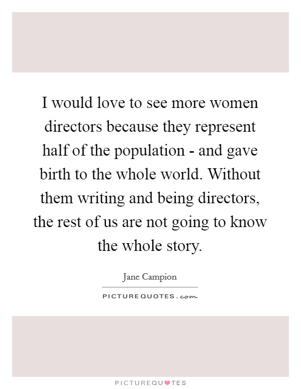 I would love to see more women directors because they represent half of the population - and gave birth to the whole world. Without them writing and being directors, the rest of us are not going to know the whole story Picture Quote #1