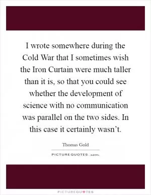 I wrote somewhere during the Cold War that I sometimes wish the Iron Curtain were much taller than it is, so that you could see whether the development of science with no communication was parallel on the two sides. In this case it certainly wasn’t Picture Quote #1