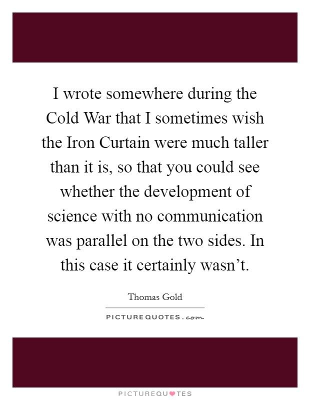 I wrote somewhere during the Cold War that I sometimes wish the Iron Curtain were much taller than it is, so that you could see whether the development of science with no communication was parallel on the two sides. In this case it certainly wasn't Picture Quote #1