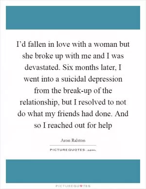 I’d fallen in love with a woman but she broke up with me and I was devastated. Six months later, I went into a suicidal depression from the break-up of the relationship, but I resolved to not do what my friends had done. And so I reached out for help Picture Quote #1