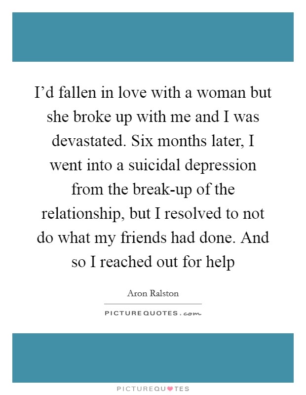 I'd fallen in love with a woman but she broke up with me and I was devastated. Six months later, I went into a suicidal depression from the break-up of the relationship, but I resolved to not do what my friends had done. And so I reached out for help Picture Quote #1