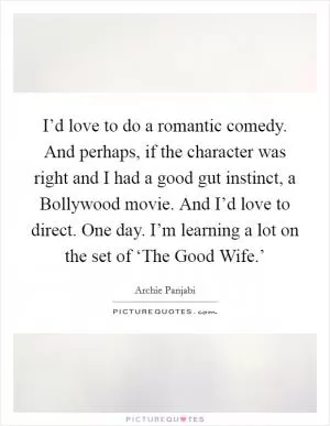 I’d love to do a romantic comedy. And perhaps, if the character was right and I had a good gut instinct, a Bollywood movie. And I’d love to direct. One day. I’m learning a lot on the set of ‘The Good Wife.’ Picture Quote #1