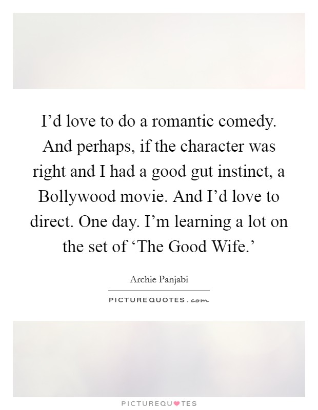 I'd love to do a romantic comedy. And perhaps, if the character was right and I had a good gut instinct, a Bollywood movie. And I'd love to direct. One day. I'm learning a lot on the set of ‘The Good Wife.' Picture Quote #1