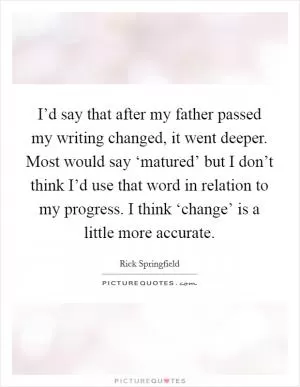 I’d say that after my father passed my writing changed, it went deeper. Most would say ‘matured’ but I don’t think I’d use that word in relation to my progress. I think ‘change’ is a little more accurate Picture Quote #1