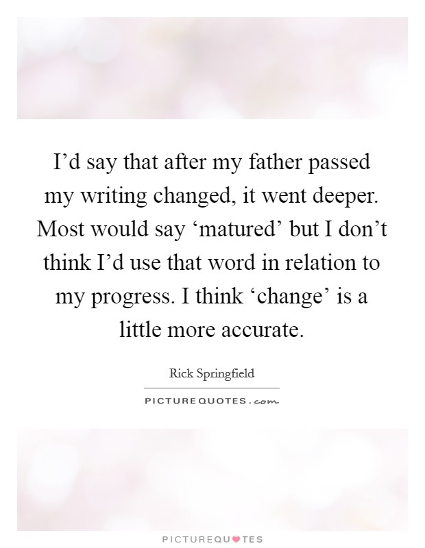 I'd say that after my father passed my writing changed, it went deeper. Most would say ‘matured' but I don't think I'd use that word in relation to my progress. I think ‘change' is a little more accurate Picture Quote #1