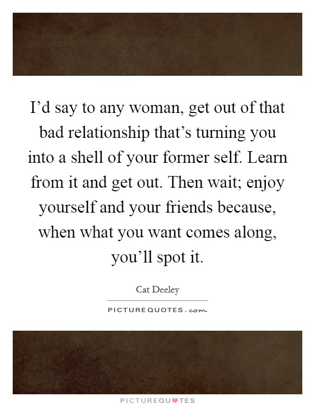 I'd say to any woman, get out of that bad relationship that's turning you into a shell of your former self. Learn from it and get out. Then wait; enjoy yourself and your friends because, when what you want comes along, you'll spot it Picture Quote #1
