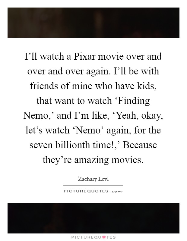 I'll watch a Pixar movie over and over and over again. I'll be with friends of mine who have kids, that want to watch ‘Finding Nemo,' and I'm like, ‘Yeah, okay, let's watch ‘Nemo' again, for the seven billionth time!,' Because they're amazing movies Picture Quote #1