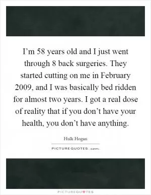 I’m 58 years old and I just went through 8 back surgeries. They started cutting on me in February 2009, and I was basically bed ridden for almost two years. I got a real dose of reality that if you don’t have your health, you don’t have anything Picture Quote #1