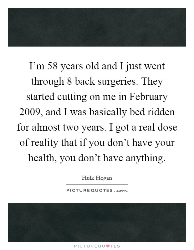 I'm 58 years old and I just went through 8 back surgeries. They started cutting on me in February 2009, and I was basically bed ridden for almost two years. I got a real dose of reality that if you don't have your health, you don't have anything Picture Quote #1