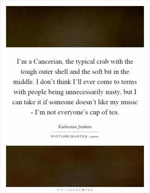 I’m a Cancerian, the typical crab with the tough outer shell and the soft bit in the middle. I don’t think I’ll ever come to terms with people being unnecessarily nasty, but I can take it if someone doesn’t like my music - I’m not everyone’s cup of tea Picture Quote #1