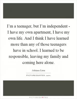 I’m a teenager, but I’m independent - I have my own apartment, I have my own life. And I think I have learned more than any of those teenagers have in school. I learned to be responsible, leaving my family and coming here alone Picture Quote #1