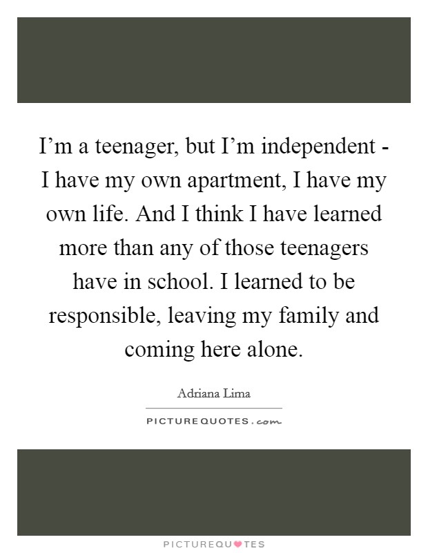 I'm a teenager, but I'm independent - I have my own apartment, I have my own life. And I think I have learned more than any of those teenagers have in school. I learned to be responsible, leaving my family and coming here alone Picture Quote #1