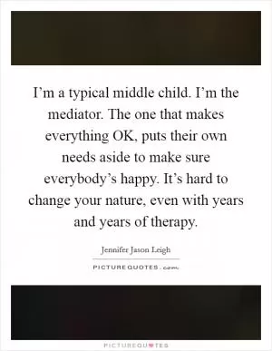 I’m a typical middle child. I’m the mediator. The one that makes everything OK, puts their own needs aside to make sure everybody’s happy. It’s hard to change your nature, even with years and years of therapy Picture Quote #1