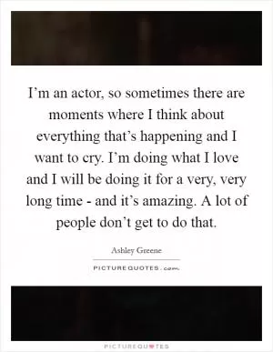 I’m an actor, so sometimes there are moments where I think about everything that’s happening and I want to cry. I’m doing what I love and I will be doing it for a very, very long time - and it’s amazing. A lot of people don’t get to do that Picture Quote #1